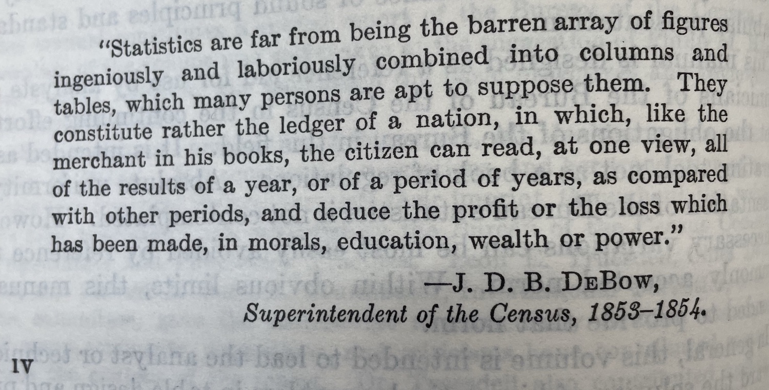 A screenshot of a quote from an old census book:
		Statistics are far from being the barren array of figures ingeniously and laboriously combined into columns and tables, which many persons are apt to suppose them. They constitute rather the ledger of a nation, in which, like the merchant in his books, the citizen can read, at one view, all of the results of a year, or of a period of years, as compared with other periods, and deduce the profit or the loss which has been made, in morals, education, wealth or power.
		-J.D. B. DeBow,